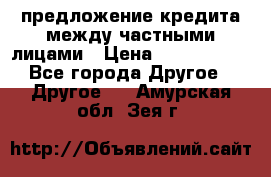 предложение кредита между частными лицами › Цена ­ 5 000 000 - Все города Другое » Другое   . Амурская обл.,Зея г.